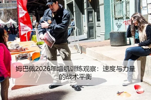 姆巴佩2026年增肌训练观察：速度与力量的战术平衡